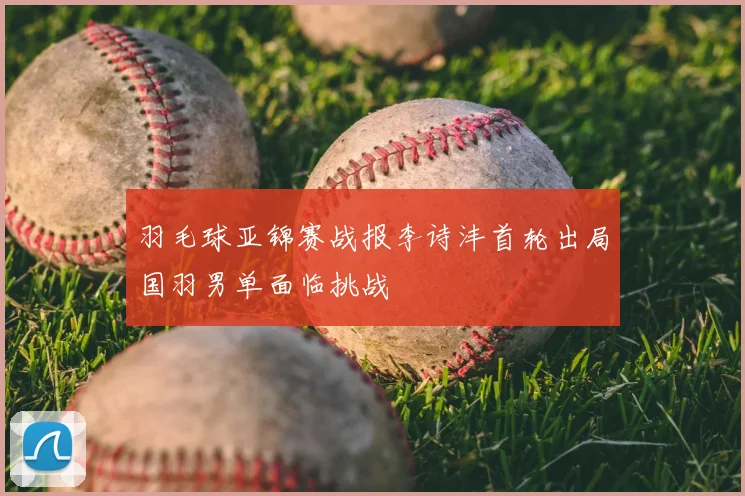 羽毛球亚锦赛战报李诗沣首轮出局国羽男单面临挑战