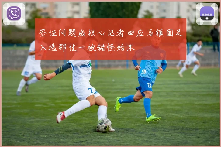 签证问题成核心记者回应马镇国足入选邵佳一被错怪始末